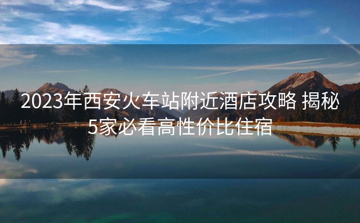 2023年西安火车站附近酒店攻略 揭秘5家必看高性价比住宿