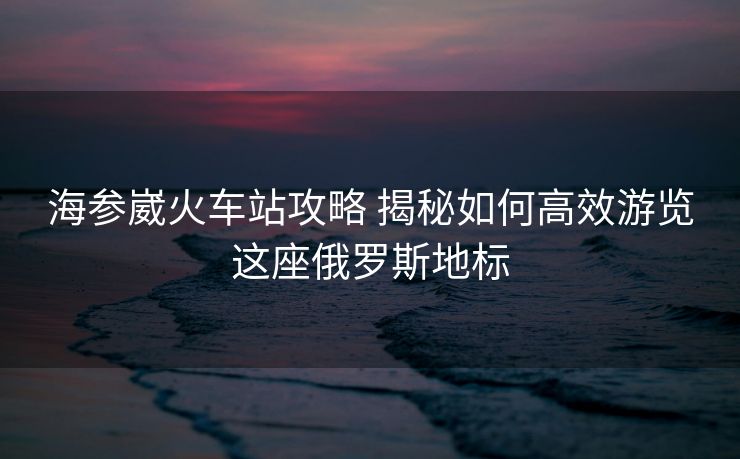 海参崴火车站攻略 揭秘如何高效游览这座俄罗斯地标