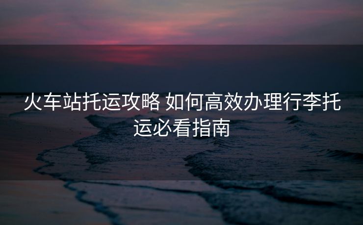 火车站托运攻略 如何高效办理行李托运必看指南 火车站托运攻略 如何高效办理行李托运必看指南