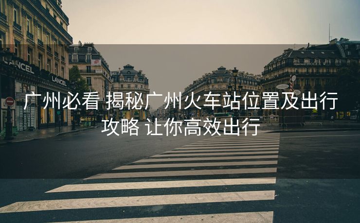 广州必看 揭秘广州火车站位置及出行攻略 让你高效出行