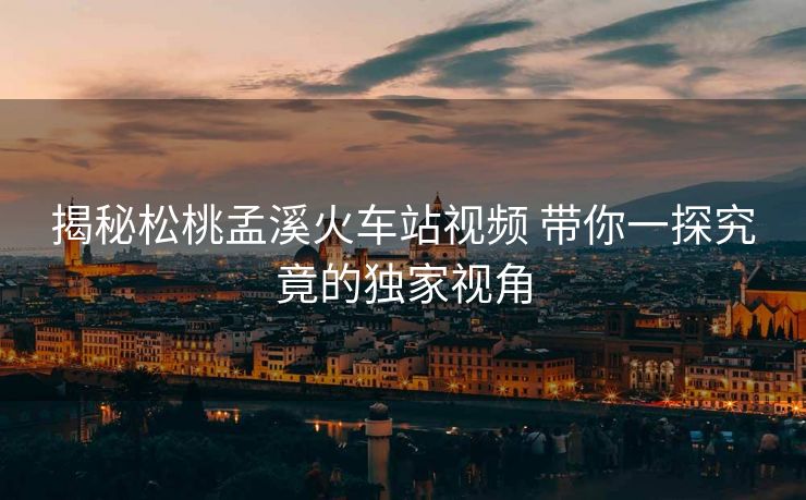 揭秘松桃孟溪火车站视频 带你一探究竟的独家视角