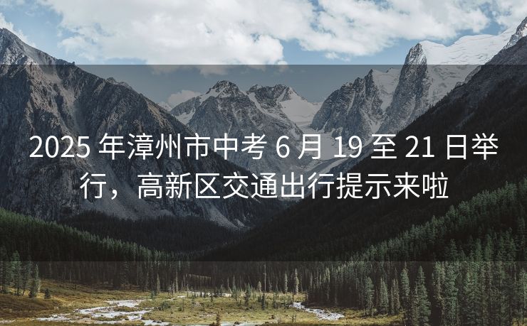 2025 年漳州市中考 6 月 19 至 21 日举行，高新区交通出行提示来啦