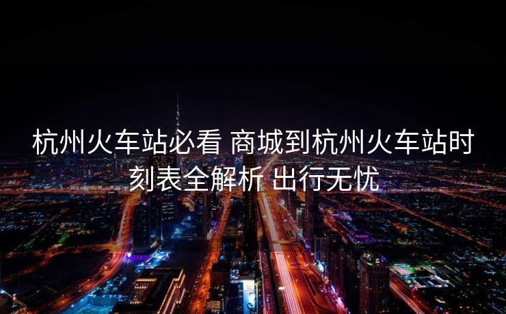 杭州火车站必看 商城到杭州火车站时刻表全解析 出行无忧