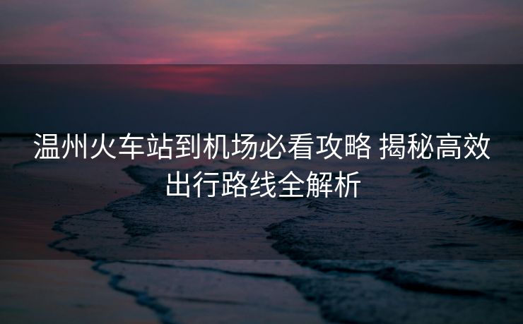 温州火车站到机场必看攻略 揭秘高效出行路线全解析