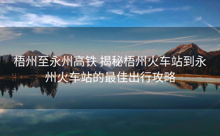 梧州至永州高铁 揭秘梧州火车站到永州火车站的最佳出行攻略