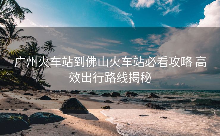 广州火车站到佛山火车站必看攻略 高效出行路线揭秘