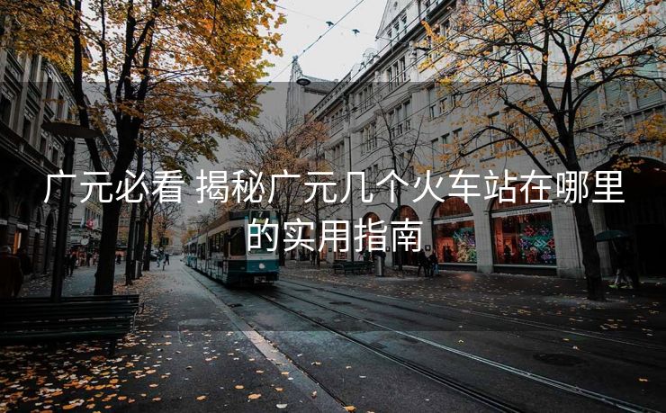 广元必看 揭秘广元几个火车站在哪里的实用指南 广元必看 揭秘广元几个火车站在哪里的实用指南