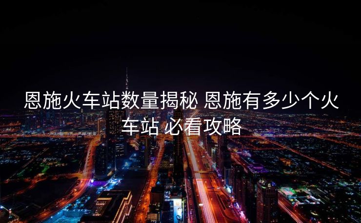 恩施火车站数量揭秘 恩施有多少个火车站 必看攻略 恩施火车站数量揭秘 恩施有多少个火车站 必看攻略