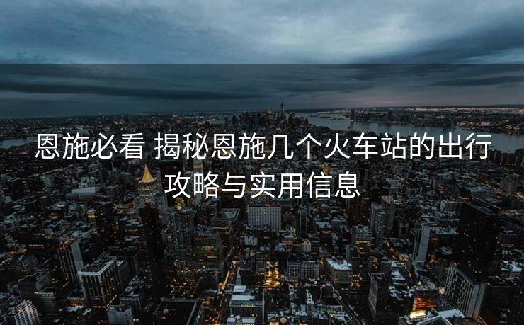 恩施必看 揭秘恩施几个火车站的出行攻略与实用信息 恩施必看 揭秘恩施几个火车站的出行攻略与实用信息