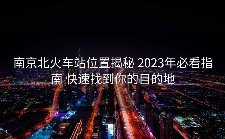 南京北火车站位置揭秘 2023年必看指南 快速找到你的目的地