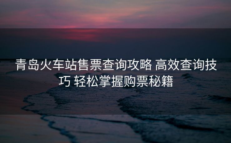 青岛火车站售票查询攻略 高效查询技巧 轻松掌握购票秘籍