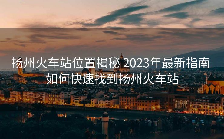 扬州火车站位置揭秘 2023年最新指南 如何快速找到扬州火车站
