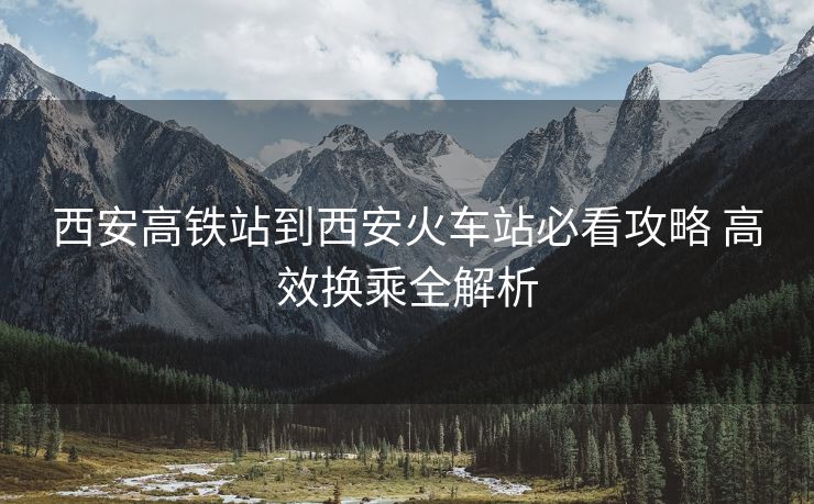 西安高铁站到西安火车站必看攻略 高效换乘全解析 西安高铁站到西安火车站必看攻略 高效换乘全解析