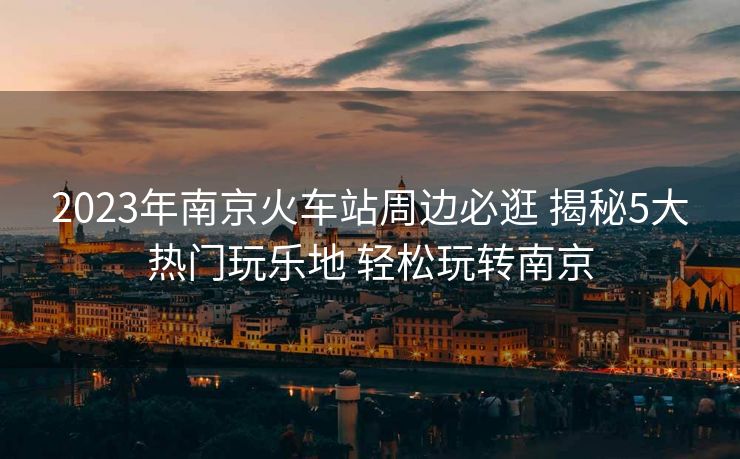2023年南京火车站周边必逛 揭秘5大热门玩乐地 轻松玩转南京