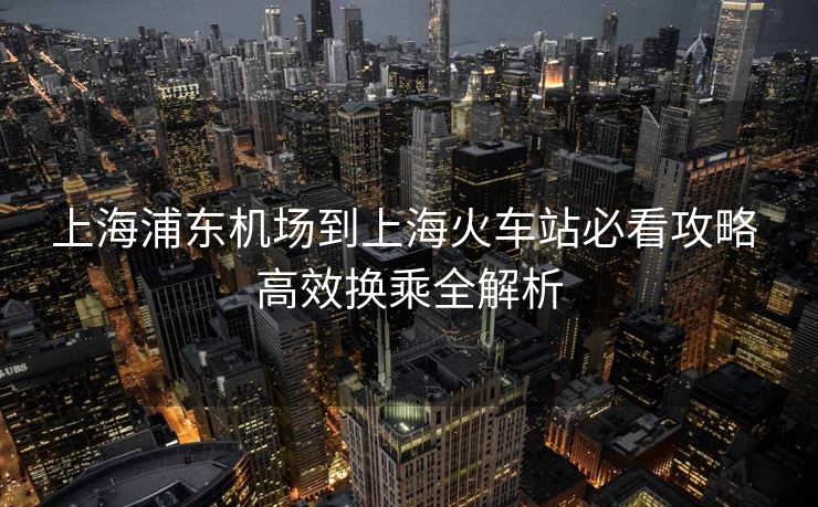 上海浦东机场到上海火车站必看攻略 高效换乘全解析
