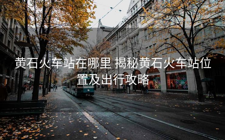 黄石火车站在哪里 揭秘黄石火车站位置及出行攻略
