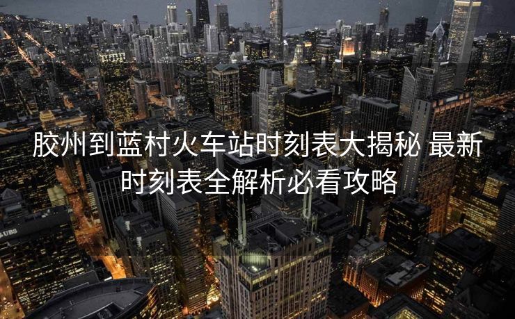 胶州到蓝村火车站时刻表大揭秘 最新时刻表全解析必看攻略
