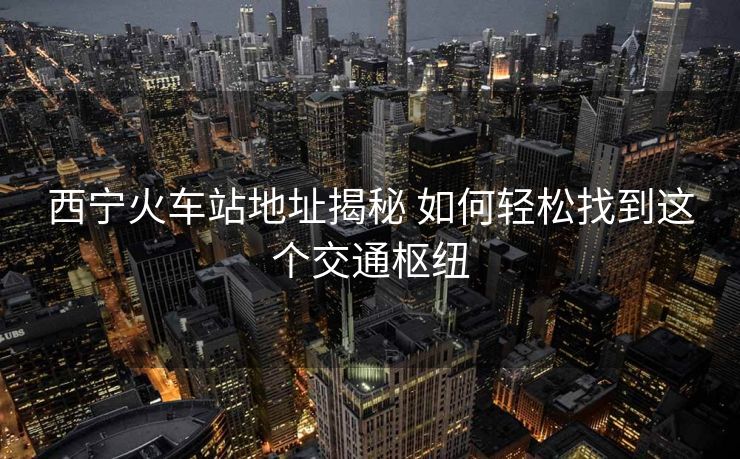西宁火车站地址揭秘 如何轻松找到这个交通枢纽