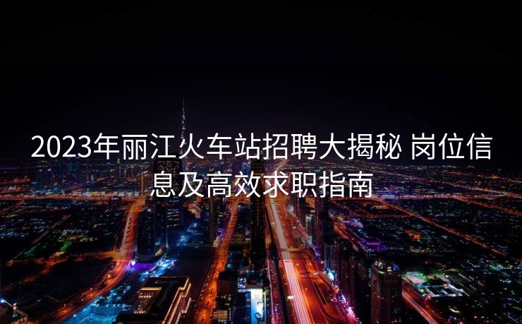 2023年丽江火车站招聘大揭秘 岗位信息及高效求职指南
