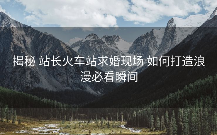 揭秘 站长火车站求婚现场 如何打造浪漫必看瞬间