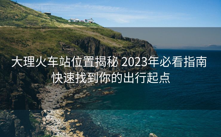 大理火车站位置揭秘 2023年必看指南 快速找到你的出行起点