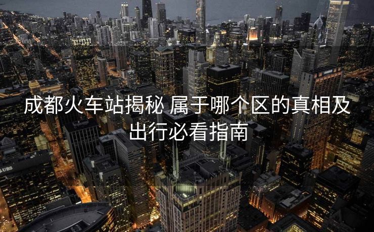 成都火车站揭秘 属于哪个区的真相及出行必看指南