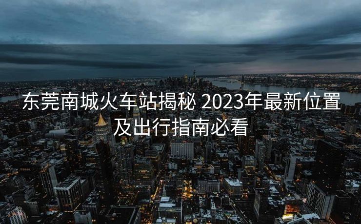 东莞南城火车站揭秘 2023年最新位置及出行指南必看