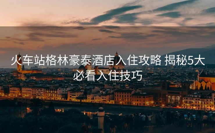 火车站格林豪泰酒店入住攻略 揭秘5大必看入住技巧