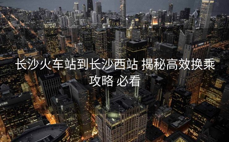 长沙火车站到长沙西站 揭秘高效换乘攻略 必看
