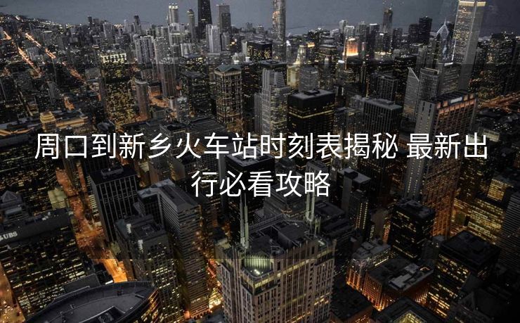 周口到新乡火车站时刻表揭秘 最新出行必看攻略
