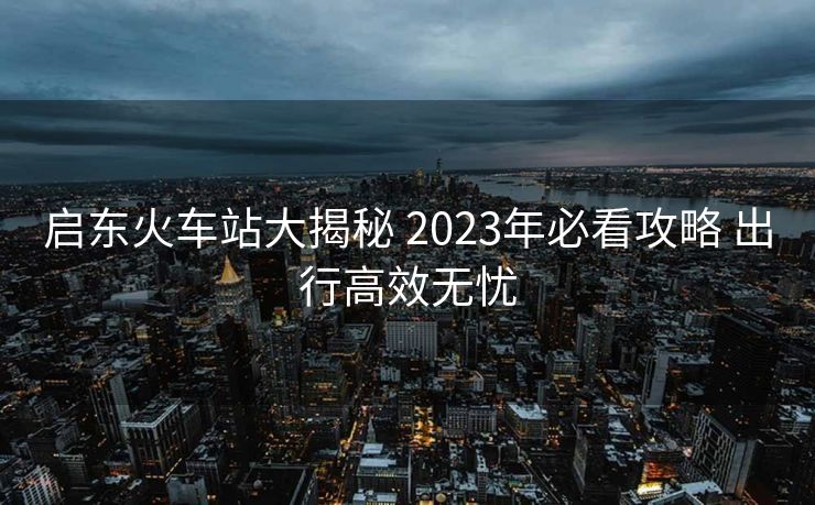 启东火车站大揭秘 2023年必看攻略 出行高效无忧