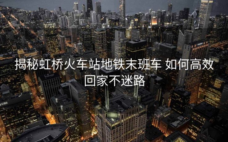揭秘虹桥火车站地铁末班车 如何高效回家不迷路 揭秘虹桥火车站地铁末班车 如何高效回家不迷路