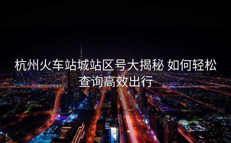 杭州火车站城站区号大揭秘 如何轻松查询高效出行