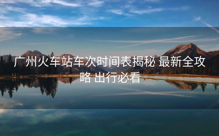 广州火车站车次时间表揭秘 最新全攻略 出行必看