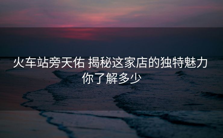 火车站旁天佑 揭秘这家店的独特魅力 你了解多少