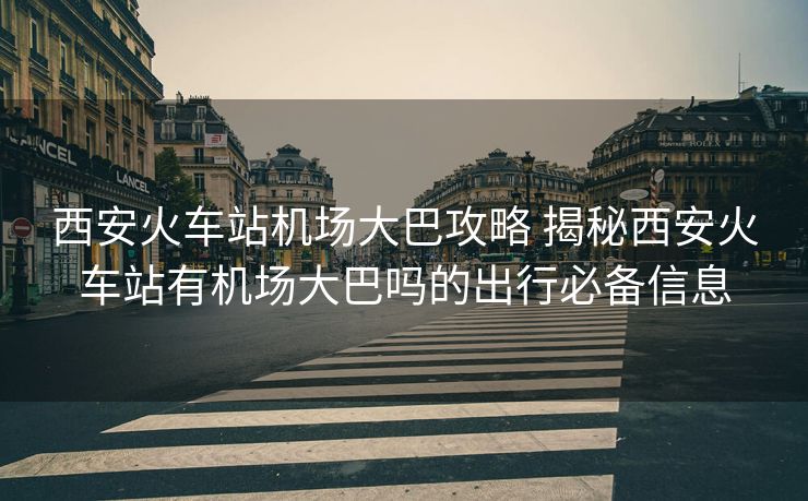西安火车站机场大巴攻略 揭秘西安火车站有机场大巴吗的出行必备信息 西安火车站机场大巴攻略 揭秘西安火车站有机场大巴吗的出行必备信息