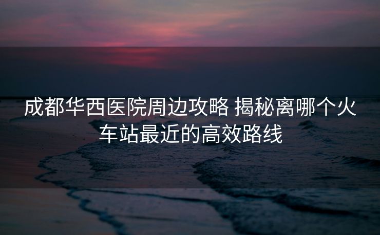 成都华西医院周边攻略 揭秘离哪个火车站最近的高效路线