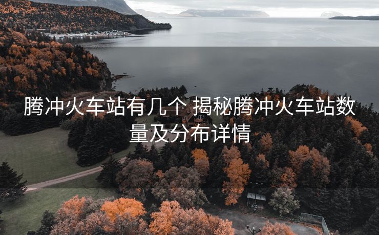 腾冲火车站有几个 揭秘腾冲火车站数量及分布详情
