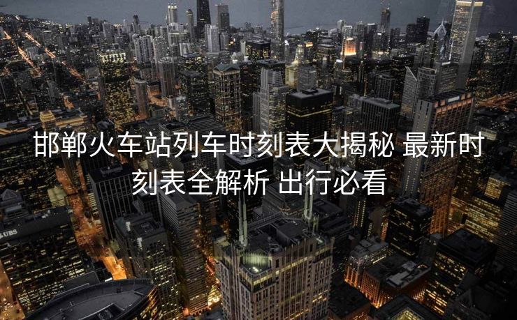 邯郸火车站列车时刻表大揭秘 最新时刻表全解析 出行必看
