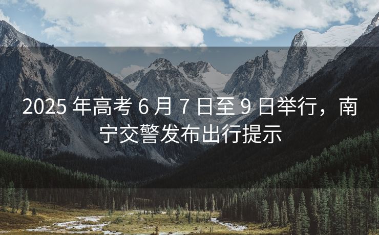 2025 年高考 6 月 7 日至 9 日举行，南宁交警发布出行提示