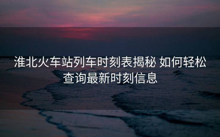 淮北火车站列车时刻表揭秘 如何轻松查询最新时刻信息