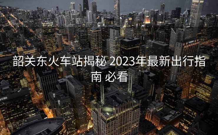 韶关东火车站揭秘 2023年最新出行指南 必看