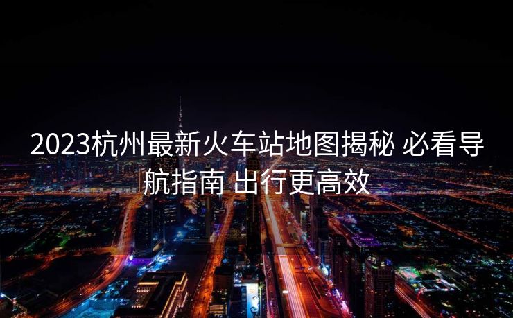 2023杭州最新火车站地图揭秘 必看导航指南 出行更高效