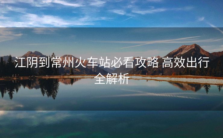 江阴到常州火车站必看攻略 高效出行全解析