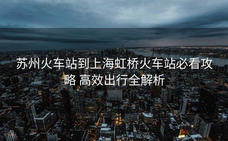 苏州火车站到上海虹桥火车站必看攻略 高效出行全解析