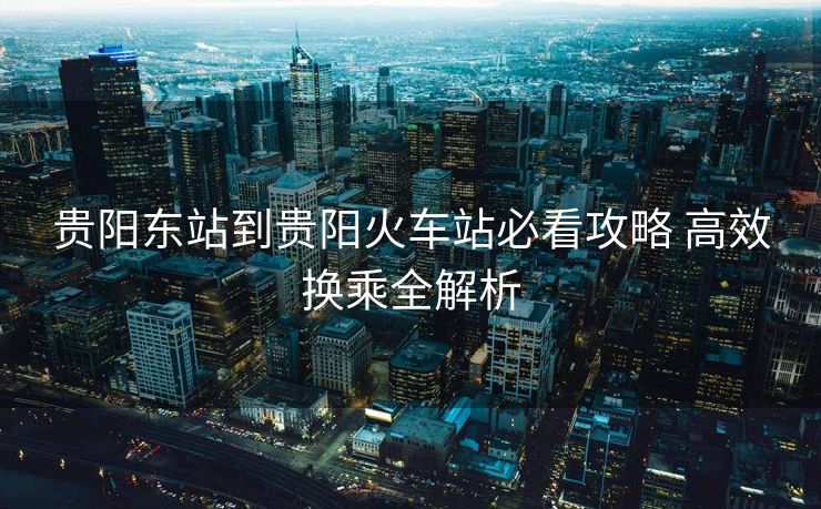 贵阳东站到贵阳火车站必看攻略 高效换乘全解析