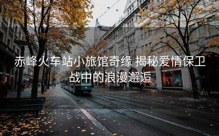 赤峰火车站小旅馆奇缘 揭秘爱情保卫战中的浪漫邂逅