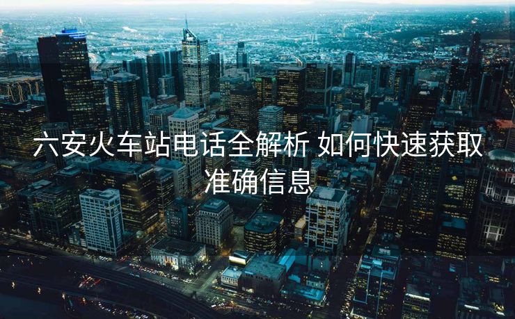 六安火车站电话全解析 如何快速获取准确信息
