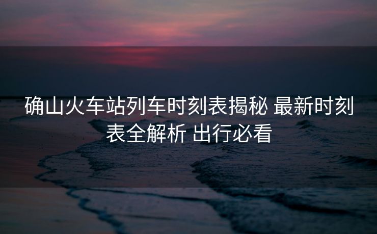 确山火车站列车时刻表揭秘 最新时刻表全解析 出行必看