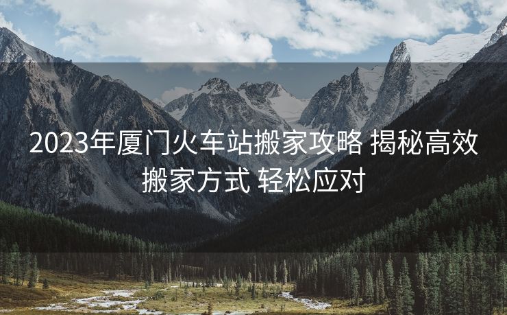 2023年厦门火车站搬家攻略 揭秘高效搬家方式 轻松应对